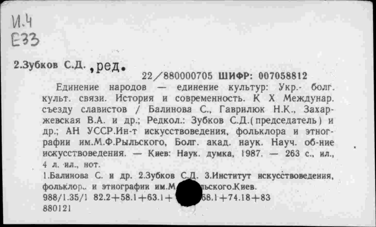 ﻿2.Зубков С.Д. ред.
22/880000705 ШИФР: 007058812
Единение народов — единение культур: Укр.- болг. культ, связи. История и современность. К X Междунар. съезду славистов / Балинова С., Гаврилюк Н.К., Захар-жевская В.А. и др.; Редкол.: Зубков С.Д.(председатель) и др.; АН УССР.Ин-т искусствоведения, фольклора и этнографии им.М.Ф.Рыльского, Болг. акад. наук. Науч, об-ние искусствоведения. — Киев: Наук, думка, 1987. — 263 с., ил., 4 л. ил., нот.
1.Балинова С. и др. 2.Зубков С фольклор» и этнографии им.мМ 988/1.35/1 82.24-58.14-63.14-И 880121
3.Институт искусствоведения, 1ьского.Киев.
>8.14-74.184-83